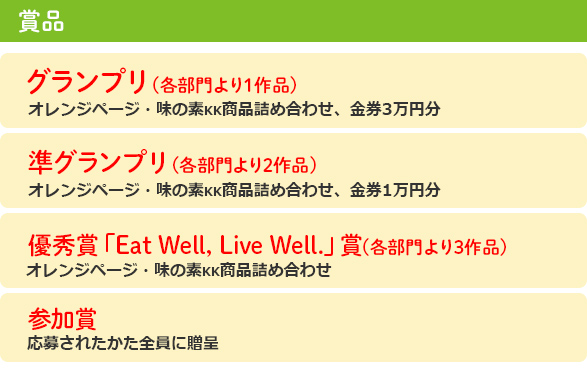 賞品:「グランプリ(各部門より1作品) オレンジページ・味の素商品詰め合わせ 金券3万円分」
「準グランプリ(各部門より2作品) オレンジページ・味の素商品詰め合わせ 金券1万円分」
「優秀賞「Eat Well, Live Well.」賞 (各部門より3作品) オレンジページ・味の素商品詰め合わせ」
「参加賞 応募されたかた全員に贈呈」