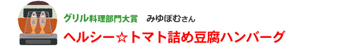 グリル部門大賞1名様
みゆぽむさん
ヘルシー☆トマト詰め豆腐ハンバーグ