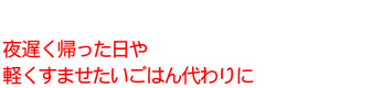 夜遅く帰った日や軽くすませたいごはん代わりに