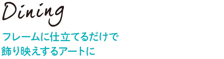 Dining フレームに仕立てるだけで飾り映えするアートに