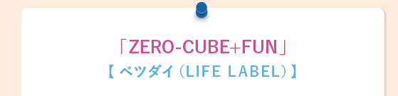 「ZERO-CUBE+FUN」【 ベツダイ（LIFE LABEL）】