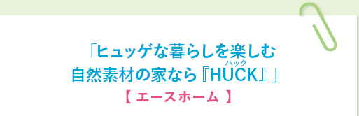 「ヒュッゲな暮らしを楽しむ
自然素材の家なら『HUCK』」