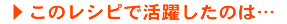 このレシピで活躍したのは…