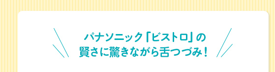 パナソニック「ビストロ」の
賢さに驚きながら舌つづみ！