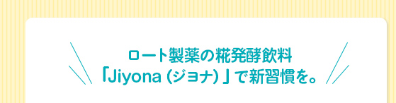 ロート製薬の糀発酵飲料
「Jiyona（ジヨナ）」で新習慣を。