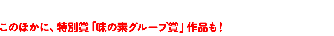 このほかに、特別賞「味の素グループ賞」作品も！