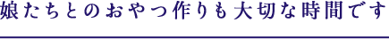 娘たちとのおやつ作りも大切な時間です