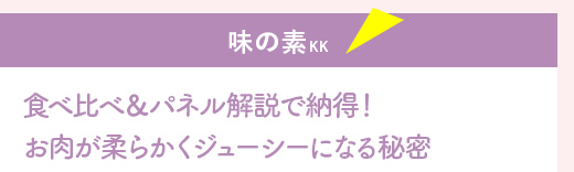 『味の素KK』食べ比べ＆パネル解説で納得！
お肉が柔らかくジューシーになる秘密