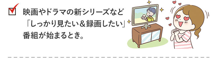 check1_映画やドラマの新シリーズなど「しっかり見たい＆録画したい」番組が始まるとき。