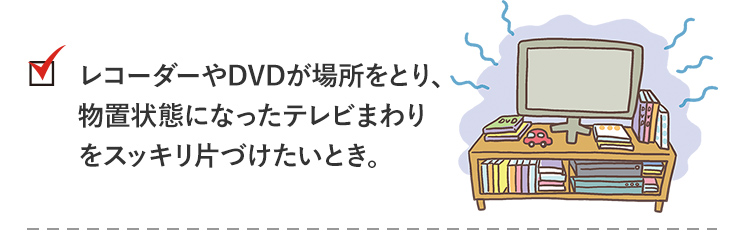 check2_レコーダーやDVDが場所をとり、物置状態になったテレビまわりをスッキリ片付けたいとき。