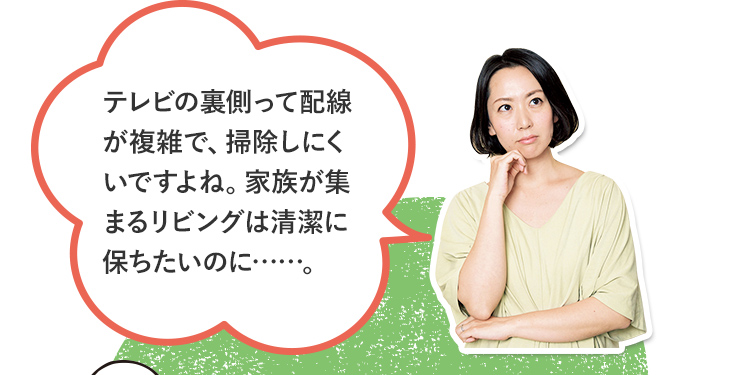 今のテレビの困りごと＿テレビの裏側って配線が複雑で、掃除しにくいですよね。家族が集まるリビングは清潔に保ちたいのに……。