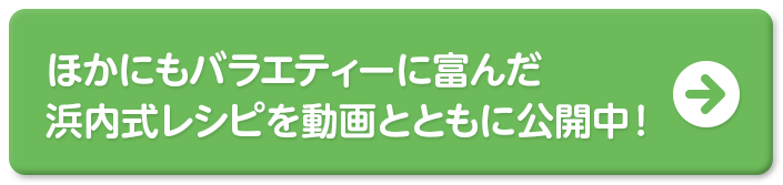 ほかにもバラエティーに富んだ浜内式レシピを動画とともに公開中！＞＞