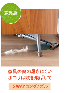 家具の奥の届きにくい
ホコリは吹き飛ばして→2WAYロングノズル