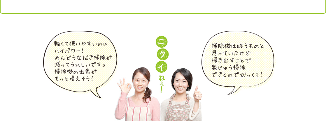 「軽くて使いやすいのにハイパワー! めんどうな拭き掃除が減ってうれしいです。掃除機の出番がもっと増えそう!」「掃除機は吸うものと思ってたけど、掃き出すことで家中掃除できるのでびっくり!」