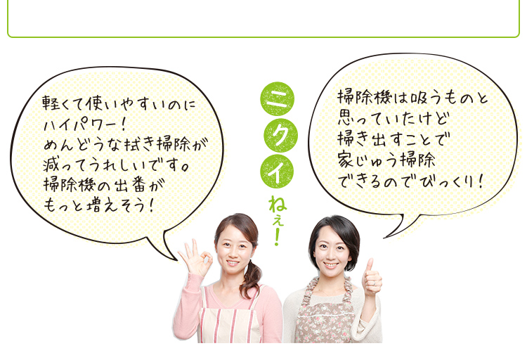 「軽くて使いやすいのにハイパワー! めんどうな拭き掃除が減ってうれしいです。掃除機の出番がもっと増えそう!」「掃除機は吸うものと思ってたけど、掃き出すことで家中掃除できるのでびっくり!」