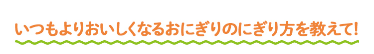 いつもよりおいしくなるおにぎりのにぎり方を教えて！