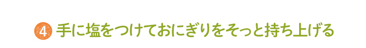 4 手に塩をつけておにぎりをそっと持ち上げる