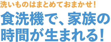洗いものはまとめておまかせ！　食洗機で、家族の時間が生まれる！