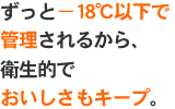 ずっと−18℃以下で管理されるから、衛生的でおいしさもキープ。