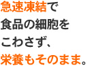 急速凍結で食品の細胞をこわさず、栄養もそのまま。