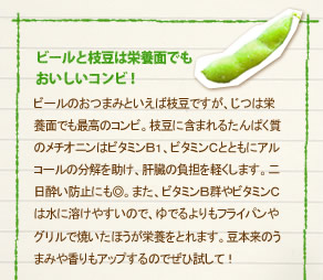 「ビールと枝豆は栄養面でもおいしいコンビ！」ビールのおつまみといえば枝豆ですが、じつは栄養面でも最高のコンビ。枝豆に含まれるたんぱく質のメチオニンはビタミンＢ１、ビタミンＣとともにアルコールの分解を助け、肝臓の負担を軽くします。二日酔い防止にも◎。また、ビタミンＢ群やビタミンＣは水に溶けやすいので、ゆでるよりもフライパンやグリルで焼いたほうが栄養をとれます。豆本来のうまみや香りもアップするのでぜひ試して！