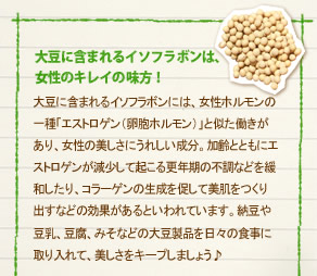 「大豆に含まれるイソフラボンは、女性のキレイの味方！」大豆に含まれるイソフラボンには、女性ホルモンの一種「エストロゲン（卵胞ホルモン）」と似た働きがあり、女性の美しさにうれしい成分。加齢とともにエストロゲンが減少して起こる更年期の不調などを緩和したり、コラーゲンの生成を促して美肌をつくり出すなどの効果があるといわれています。納豆や豆乳、豆腐、みそなどの大豆製品を日々の食事にとりいれて、美しさをキープしましょう♪