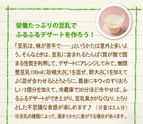 「栄養たっぷりの豆乳で
ふるふるデザートを作ろう！」「豆乳は、味が苦手で……」というかたは意外と多いよう。そんなときは、豆乳に含まれるたんぱく質が酸で固まる性質を利用して、デザートにアレンジしてみて。無調整豆乳100mlに砂糖大さじ１を混ぜ、酢大さじ１を加えてよく混ぜ合わせるととろとろに。最後にキウィのすりおろし1/3個分を加えて、冷蔵庫で30分ほど冷やせば、ふるふるデザートができ上がり。豆乳臭さがなくなり、とろりとした不思議な食感が楽しめます♪　※分量は２人分です。