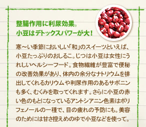 「整腸作用に利尿効果。
小豆はデトックスパワーが大！」寒～い季節においしい「和」のスイーツといえば、小豆たっぷりのおしるこ。じつは小豆は女性にうれしいヘルシーフード。食物繊維が豊富で便秘の改善効果があり、体内の余分なナトリウムを排出してくれるカリウムや利尿作用のあるサポニンも多く、むくみを取ってくれます。さらに小豆の赤い色のもとになっているアントシアニン色素はポリフェノールの一種で、目の疲れの予防にも。美容のためには甘さ控えめのゆで小豆などを使って。