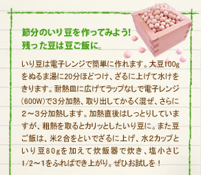 「節分のいり豆を作ってみよう！　残った豆は豆ご飯に。」
いり豆は電子レンジで簡単に作れます。大豆100gをぬるま湯に20分ほどつけ、ざるに上げて水けをきります。耐熱皿に広げてラップなしで電子レンジ(600W)で３分加熱、取り出してかるく混ぜ、さらに２～３分加熱します。加熱直後はしっとりしていますが、粗熱を取るとカリッとしたいり豆に。また豆ご飯は、米２合をといでざるに上げ、水２カップと
いり豆80gを加えて炊飯器で炊き、塩小さじ1/2～１をふればでき上がり。ぜひお試しを！