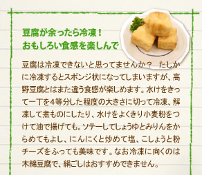 「豆腐が余ったら冷凍！おもしろい食感を楽しんで」
豆腐は冷凍できないと思ってませんか？　たしかに冷凍するとスポンジ状になってしまいますが、高野豆腐とはまた違う食感が楽しめます。水けをきって一丁を４等分した程度の大きさに切って冷凍、解凍して煮ものにしたり、水けをよくきり小麦粉をつけて油で揚げても。ソテーしてしょうゆとみりんをからめてもよし、にんにくと炒めて塩、こしょうと粉チーズをふっても美味です。なお冷凍に向くのは
木綿豆腐で、絹ごしはおすすめできません。