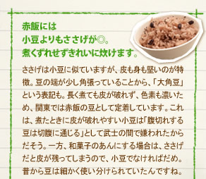 「赤飯には小豆よりもささげが◎。煮くずれせずきれいに炊けます。」
ささげは小豆に似ていますが、皮も身も堅いのが特徴。豆の端が少し角張っていることから、「大角豆」という表記も。長く煮ても皮が破れず、色素も濃いため、関東では赤飯の豆として定着しています。これは、煮たときに皮が破れやすい小豆は「腹切れする豆は切腹に通じる」として武士の間で嫌われたからだそう。一方、和菓子のあんにする場合は、ささげだと皮が残ってしまうので、小豆でなければだめ。昔から豆は細かく使い分けられていたんですね。