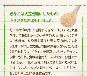 「きなこは大豆を粉にしたもの。ドリンクなどにも利用して。」
あべかわ餅などに活躍するきなこは、いった大豆をひいて粉にしたもの。通常の大豆（黄大豆）のきなこのほか、やや緑を帯びた青大豆のきなこもあります。きなこは大豆と同様の栄養を含み、たんぱく質やミネラル、ビタミンが豊富。レシチンやイソフラボンもとれ、食物繊維もたっぷりです。お餅につけるほか、牛乳や豆乳に加えてきなこドリンクにしたり、はちみつなどと練ってペーストにしたりと、
もっと利用したい健康食品です。