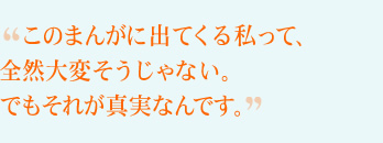 このまんがに出てくる私って、全然大変そうじゃない。でもそれが真実なんです。