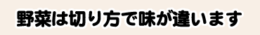 野菜は切り方で味が違います