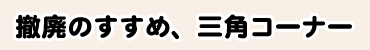 撤廃のすすめ、三角コーナー