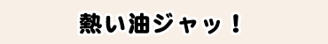熱い油ジャッ!