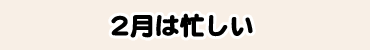 2月は忙しい