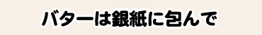 バターは銀紙に包んで