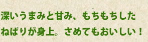 深いうまみと甘み、もちもちした
ねばりが身上。さめてもおいしい！
