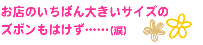 お店のいちばん大きいサイズの
ズボンもはけず……(涙)