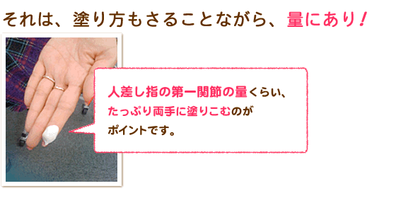 人差し指の第一関節の量くらい、たっぷり両手に塗りこむのがポイントです。