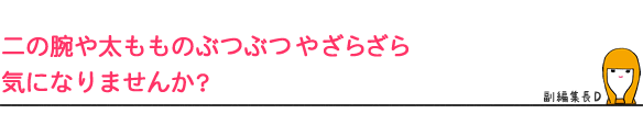 二の腕や太もものぶつぶつやざらざら
気になりませんか?