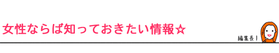 女性ならば知っておきたい情報☆