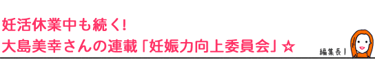 妊活休業中も続く！大島美幸さんの連載「妊娠力向上委員会」☆