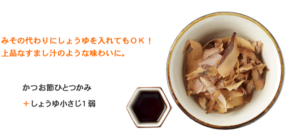みその代わりにしょうゆを入れてもOK!
上品なすまし汁のような味わいに。 かつお節ひとつかみ+しょうゆ小さじ1弱