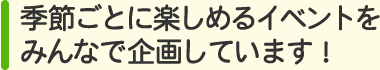 季節ごとに楽しめるイベントをみんなで企画しています！