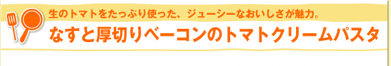 生のトマトをたっぷり使った、ジューシーなおいしさが魅力。なすと厚切りベーコンのトマトクリームパスタ