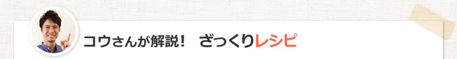 コウさんが解説！　ざっくりレシピ