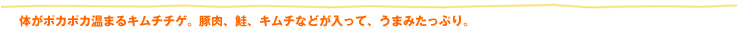 体がポカポカ温まるキムチチゲ。豚肉、鮭、キムチなどが入って、うまみたっぷり。