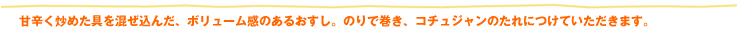 甘辛く炒めた具を混ぜ込んだ、ボリューム感のあるおすし。のりで巻き、コチュジャンのたれにつけていただきます。